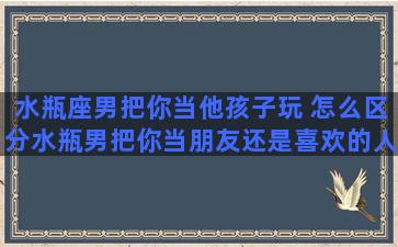 水瓶座男把你当他孩子玩 怎么区分水瓶男把你当朋友还是喜欢的人